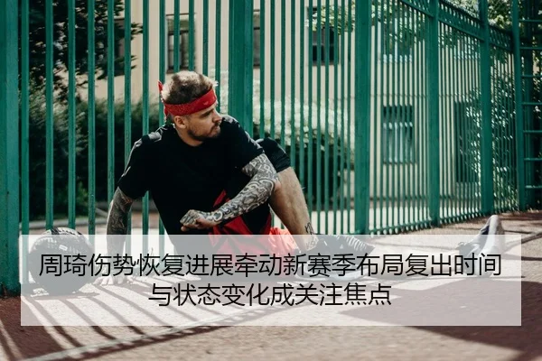 周琦伤势恢复进展牵动新赛季布局复出时间与状态变化成关注焦点